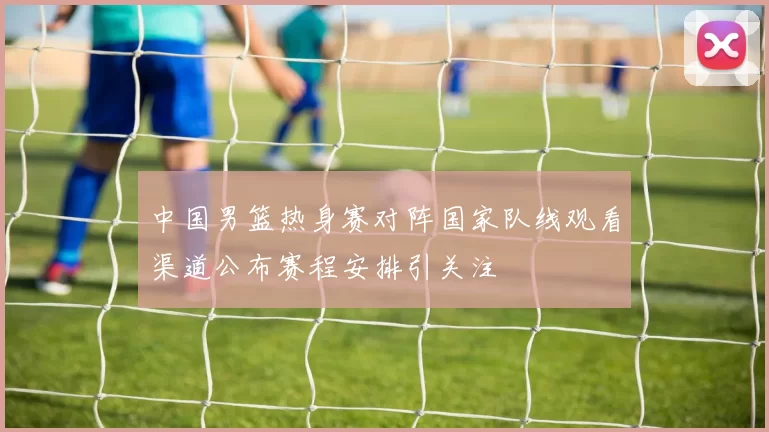 中国男篮热身赛对阵国家队线观看渠道公布赛程安排引关注