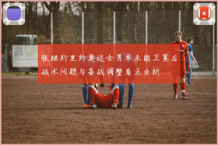 张继科里约奥运会男单未能卫冕后战术问题与备战调整看点分析