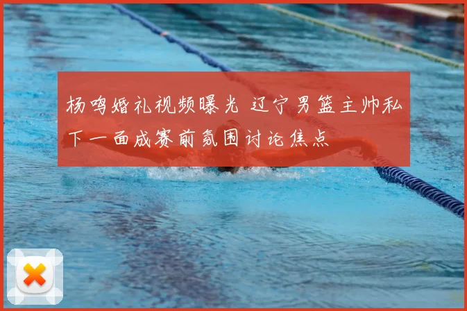 杨鸣婚礼视频曝光 辽宁男篮主帅私下一面成赛前氛围讨论焦点