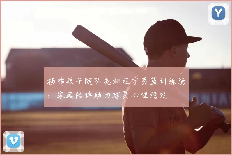 杨鸣孩子随队亮相辽宁男篮训练场，家庭陪伴助力球员心理稳定