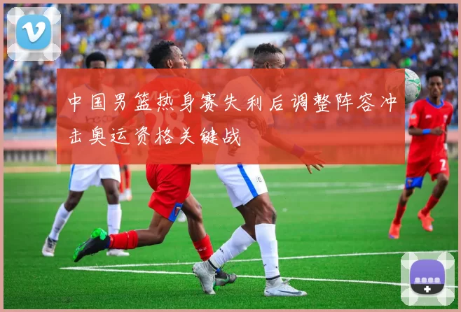 中国男篮热身赛失利后调整阵容冲击奥运资格关键战