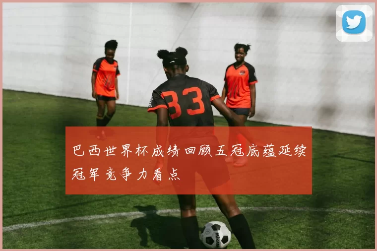 巴西世界杯成绩回顾五冠底蕴延续冠军竞争力看点