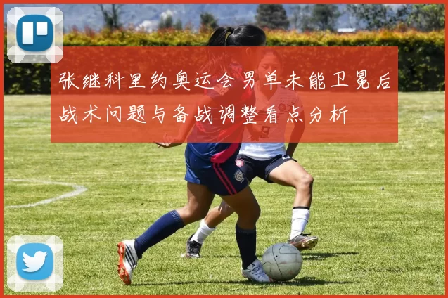 张继科里约奥运会男单未能卫冕后战术问题与备战调整看点分析