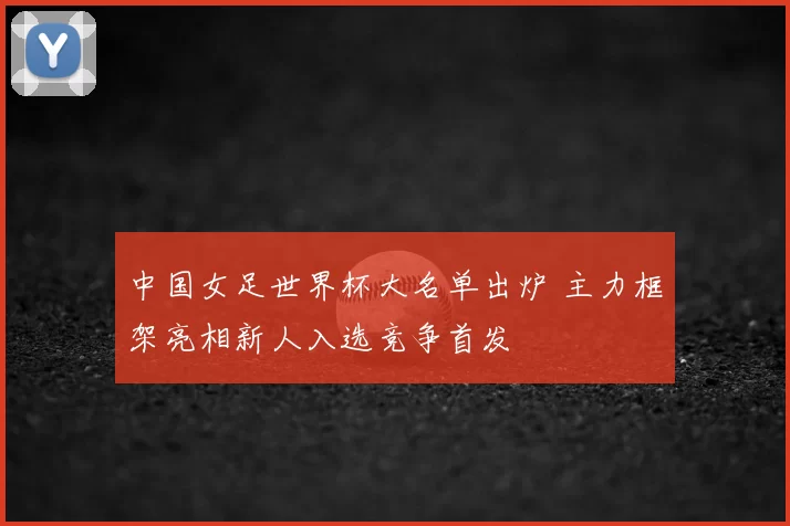 中国女足世界杯大名单出炉 主力框架亮相新人入选竞争首发
