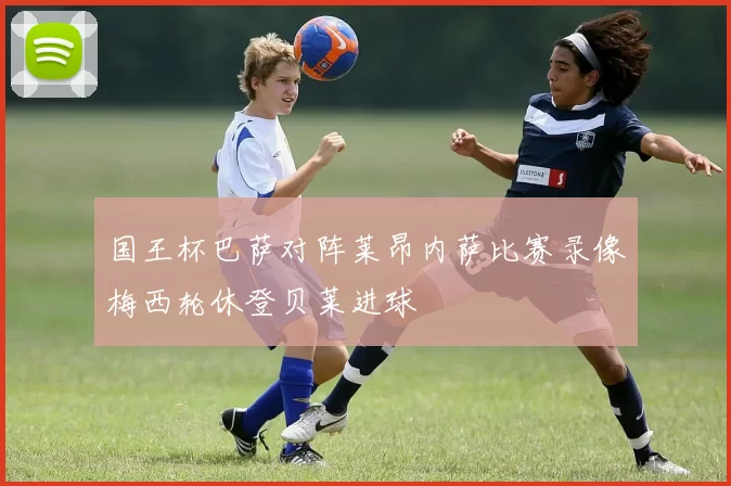 国王杯巴萨对阵莱昂内萨比赛录像梅西轮休登贝莱进球