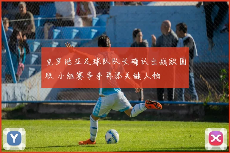 克罗地亚足球队队长确认出战欧国联 小组赛争夺再添关键人物