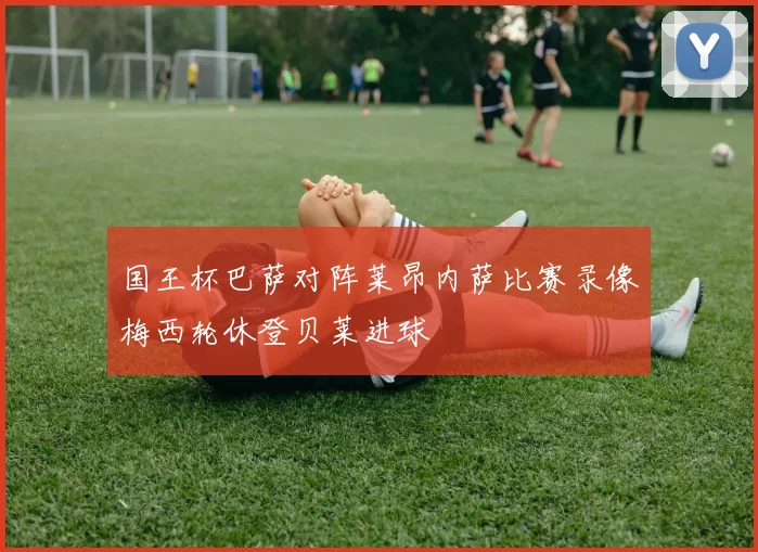 国王杯巴萨对阵莱昂内萨比赛录像梅西轮休登贝莱进球