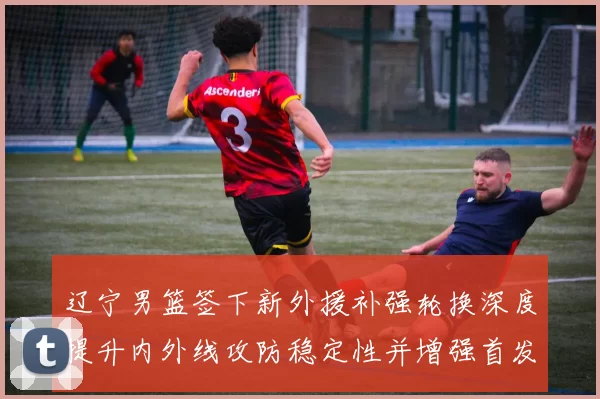 辽宁男篮签下新外援补强轮换深度提升内外线攻防稳定性并增强首发竞争力