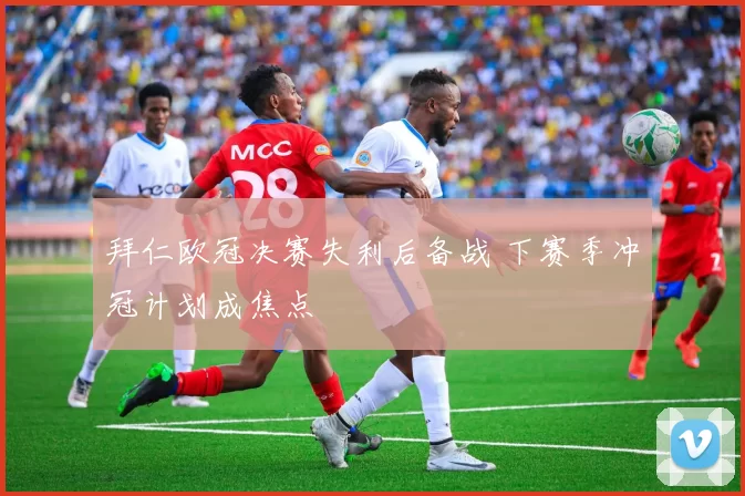 拜仁欧冠决赛失利后备战 下赛季冲冠计划成焦点