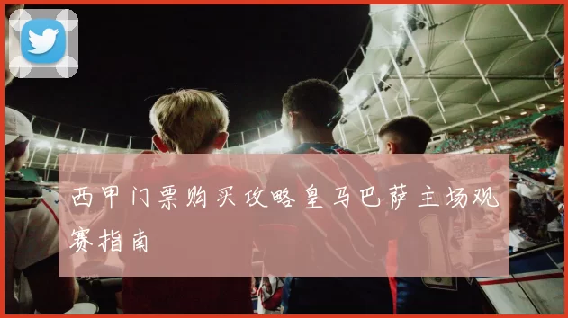 西甲门票购买攻略皇马巴萨主场观赛指南