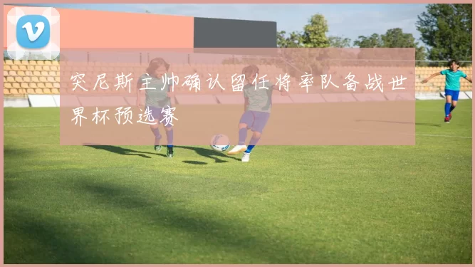 突尼斯主帅确认留任将率队备战世界杯预选赛