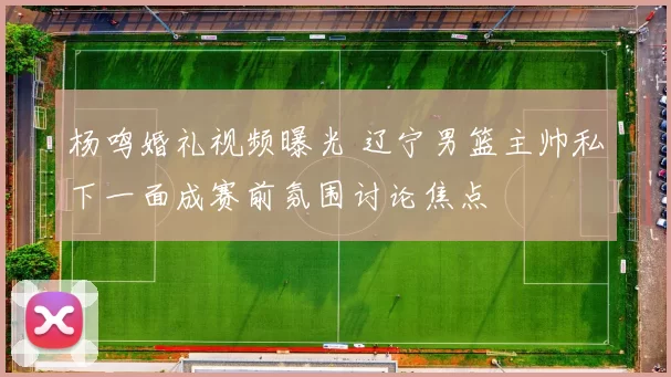 杨鸣婚礼视频曝光 辽宁男篮主帅私下一面成赛前氛围讨论焦点