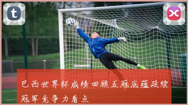 巴西世界杯成绩回顾五冠底蕴延续冠军竞争力看点