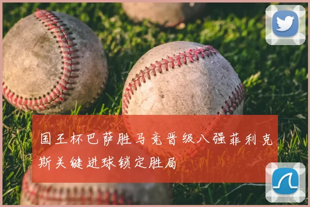 国王杯巴萨胜马竞晋级八强菲利克斯关键进球锁定胜局