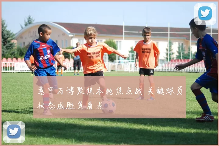 意甲万博聚焦本轮焦点战 关键球员状态成胜负看点