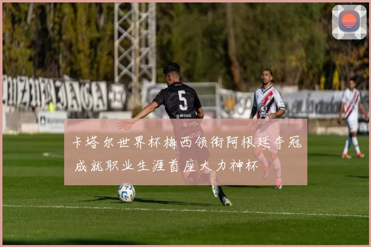 卡塔尔世界杯梅西领衔阿根廷夺冠 成就职业生涯首座大力神杯