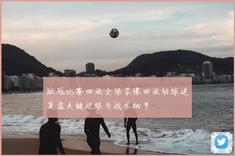 欧冠比赛回放全场录像回放助球迷复盘关键进球与战术细节