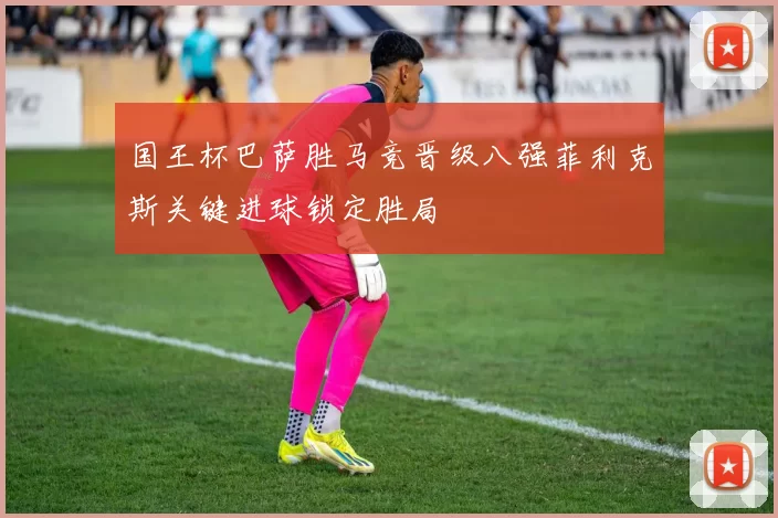 国王杯巴萨胜马竞晋级八强菲利克斯关键进球锁定胜局