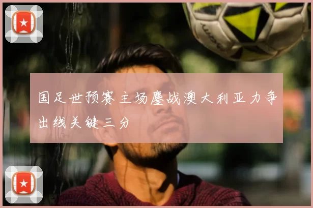 国足世预赛主场鏖战澳大利亚力争出线关键三分