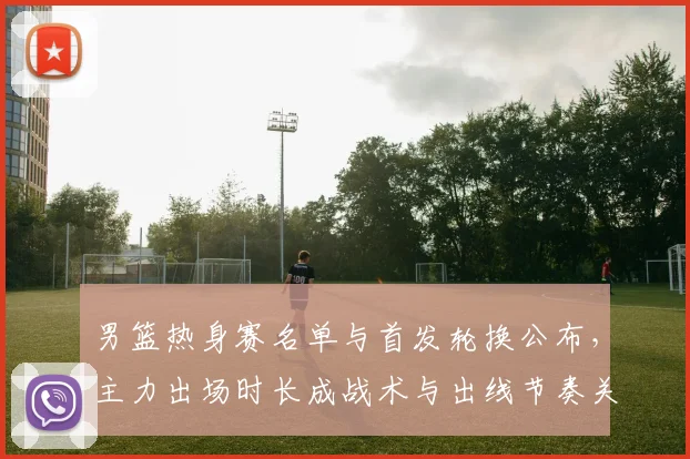 男篮热身赛名单与首发轮换公布，主力出场时长成战术与出线节奏关键