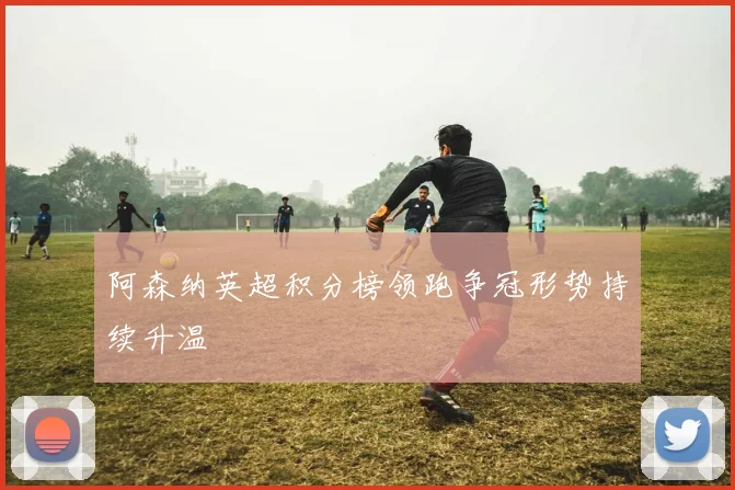 阿森纳英超积分榜领跑争冠形势持续升温