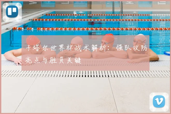 卡塔尔世界杯战术解析：强队攻防亮点与胜负关键