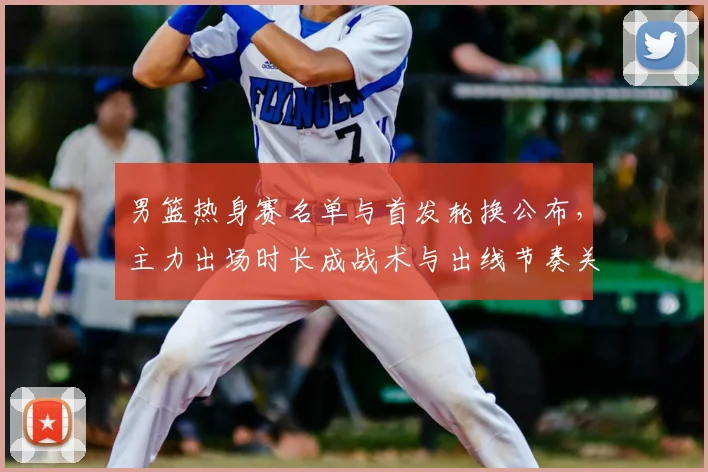 男篮热身赛名单与首发轮换公布，主力出场时长成战术与出线节奏关键