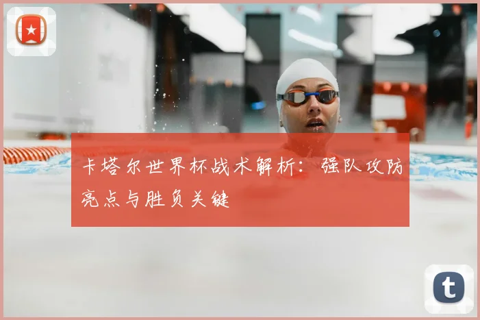 卡塔尔世界杯战术解析:强队攻防亮点与胜负关键