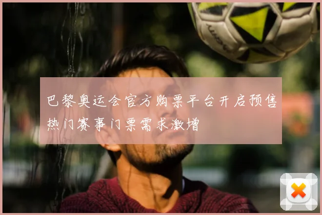 巴黎奥运会官方购票平台开启预售热门赛事门票需求激增