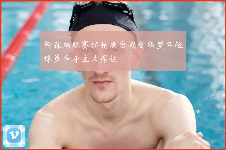 阿森纳联赛杯轮换出战晋级望年轻球员争夺主力席位