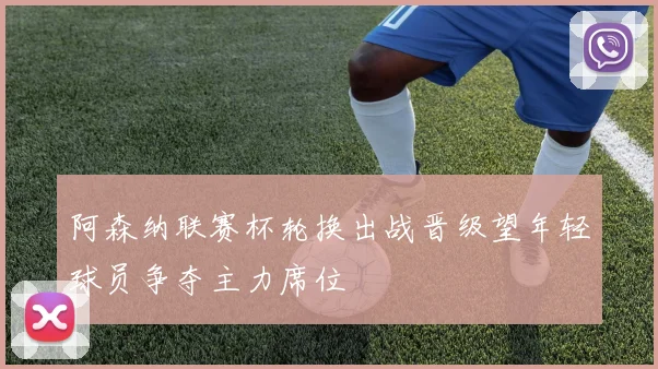 阿森纳联赛杯轮换出战晋级望年轻球员争夺主力席位
