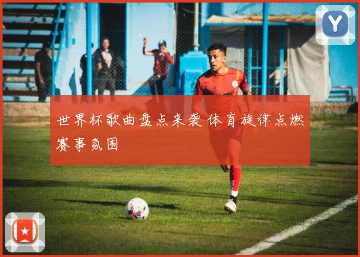 世界杯歌曲盘点来袭 体育旋律点燃赛事氛围