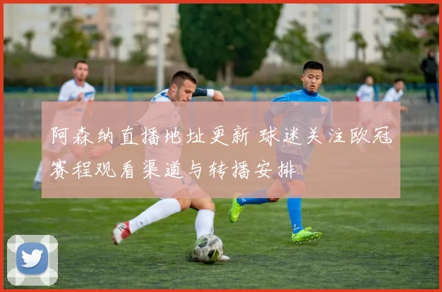 阿森纳直播地址更新 球迷关注欧冠赛程观看渠道与转播安排