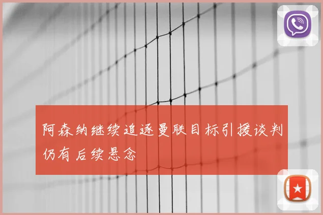 阿森纳继续追逐曼联目标引援谈判仍有后续悬念