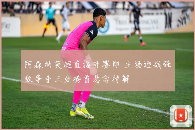 阿森纳英超直播开赛即 主场迎战强敌争夺三分榜首悬念待解