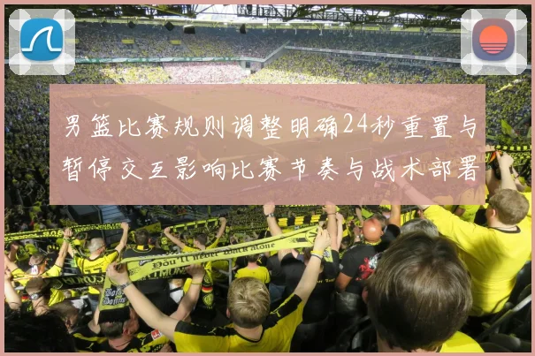 男篮比赛规则调整明确24秒重置与暂停交互影响比赛节奏与战术部署